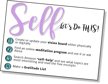 Let's Do THIS! Self 1 2 3 4 Create or update your vision board either physically or digitally Find an online meditation program and use it or ask Alexa   Search Amazon ‘self-help’ and see what topics are most interesting and read the free excerpts  Make a Gratitude List