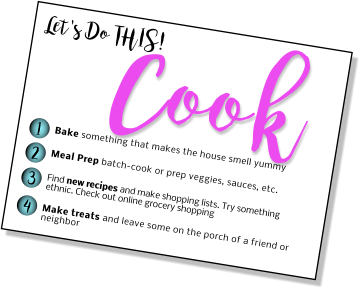 Let's Do THIS! Cook 1 2 3 4 Bake something that makes the house smell yummy Meal Prep batch-cook or prep veggies, sauces, etc.  Find new recipes and make shopping lists. Try something ethnic. Check out online grocery shopping  Make treats and leave some on the porch of a friend or neighbor
