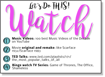 Let's Do THIS! atch W 1 2 3 4 Music Videos: 100 best Music Videos of the Decade on YouTube Movie original and remake: like Scarface 1932/Scarface 1983 TED Talks: www.ted.com/playlists/171/ the_most_popular_talks_of_all Binge watch TV Series: Game of Thrones, The Office, Shameless