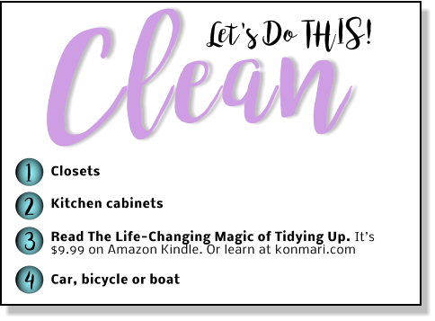 Let's Do THIS! Clean 1 2 3 4 Closets Kitchen cabinets Read The Life-Changing Magic of Tidying Up. It’s $9.99 on Amazon Kindle. Or learn at konmari.com  Car, bicycle or boat