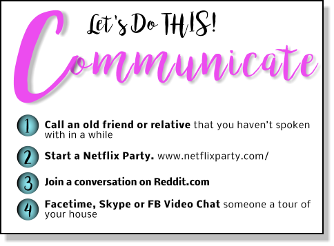 Let's Do THIS! ommunicate C 1 2 3 4 Call an old friend or relative that you haven’t spoken with in a while Start a Netflix Party. www.netflixparty.com/  Join a conversation on Reddit.com  Facetime, Skype or FB Video Chat someone a tour of your house