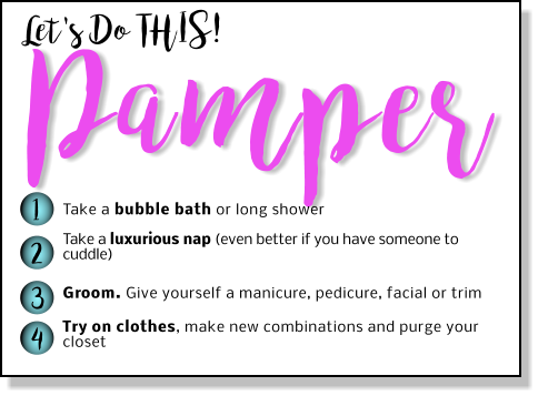 Let's Do THIS! Pamper 1 2 3 4 Take a bubble bath or long shower Take a luxurious nap (even better if you have someone to cuddle)   Groom. Give yourself a manicure, pedicure, facial or trim  Try on clothes, make new combinations and purge your closet