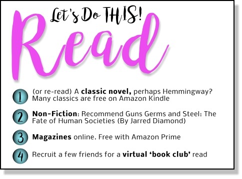 Let's Do THIS! Read 1 2 3 4 (or re-read) A classic novel, perhaps Hemmingway? Many classics are free on Amazon Kindle Non-Fiction: Recommend Guns Germs and Steel: The Fate of Human Societies (By Jarred Diamond)   Magazines online. Free with Amazon Prime  Recruit a few friends for a virtual ‘book club’ read