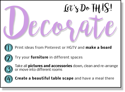 Let's Do THIS! ecorate D 1 2 3 4 Print ideas from Pinterest or HGTV and make a board Try your furniture in different spaces  Take all pictures and accessories down, clean and re-arrange or move into different rooms  Create a beautiful table scape and have a meal there