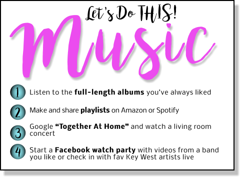 Let's Do THIS! Music 1 2 3 4 Listen to the full-length albums you’ve always liked Make and share playlists on Amazon or Spotify   Google “Together At Home” and watch a living room concert  Start a Facebook watch party with videos from a band you like or check in with fav Key West artists live