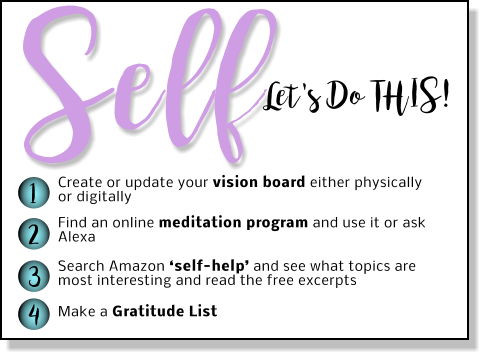 Let's Do THIS! Self 1 2 3 4 Create or update your vision board either physically or digitally Find an online meditation program and use it or ask Alexa   Search Amazon ‘self-help’ and see what topics are most interesting and read the free excerpts  Make a Gratitude List