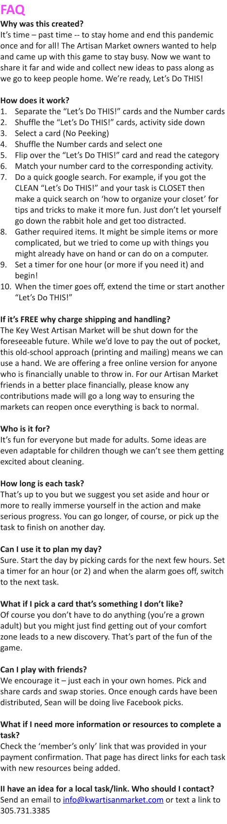 FAQ  Why was this created?  It’s time – past time -- to stay home and end this pandemic once and for all! The Artisan Market owners wanted to help and came up with this game to stay busy. Now we want to share it far and wide and collect new ideas to pass along as we go to keep people home. We’re ready, Let’s Do THIS!   How does it work?  	1.	Separate the “Let’s Do THIS!” cards and the Number cards  	2.	Shuffle the “Let’s Do THIS!” cards, activity side down   	3.	Select a card (No Peeking)  	4.	Shuffle the Number cards and select one  	5.	Flip over the “Let’s Do THIS!” card and read the category  	6.	Match your number card to the corresponding activity.  	7.	Do a quick google search. For example, if you got the CLEAN “Let’s Do THIS!” and your task is CLOSET then make a quick search on ‘how to organize your closet’ for tips and tricks to make it more fun. Just don’t let yourself go down the rabbit hole and get too distracted.  	8.	Gather required items. It might be simple items or more complicated, but we tried to come up with things you might already have on hand or can do on a computer.   	9.	Set a timer for one hour (or more if you need it) and begin!  	10.	When the timer goes off, extend the time or start another “Let’s Do THIS!”    If it’s FREE why charge shipping and handling?  The Key West Artisan Market will be shut down for the foreseeable future. While we’d love to pay the out of pocket, this old-school approach (printing and mailing) means we can use a hand. We are offering a free online version for anyone who is financially unable to throw in. For our Artisan Market friends in a better place financially, please know any contributions made will go a long way to ensuring the markets can reopen once everything is back to normal.    Who is it for?  It’s fun for everyone but made for adults. Some ideas are even adaptable for children though we can’t see them getting excited about cleaning.    How long is each task?  That’s up to you but we suggest you set aside and hour or more to really immerse yourself in the action and make serious progress. You can go longer, of course, or pick up the task to finish on another day.    Can I use it to plan my day?  Sure. Start the day by picking cards for the next few hours. Set a timer for an hour (or 2) and when the alarm goes off, switch to the next task.    What if I pick a card that’s something I don’t like?  Of course you don’t have to do anything (you’re a grown adult) but you might just find getting out of your comfort zone leads to a new discovery. That’s part of the fun of the game.    Can I play with friends?  We encourage it – just each in your own homes. Pick and share cards and swap stories. Once enough cards have been distributed, Sean will be doing live Facebook picks.    What if I need more information or resources to complete a task?  Check the ‘member’s only’ link that was provided in your payment confirmation. That page has direct links for each task with new resources being added.   II have an idea for a local task/link. Who should I contact?  Send an email to info@kwartisanmarket.com or text a link to 305.731.3385