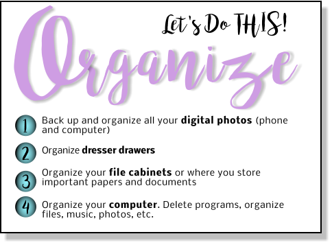 Let's Do THIS! rganize O 1 2 3 4 Back up and organize all your digital photos (phone and computer) Organize dresser drawers   Organize your file cabinets or where you store important papers and documents  Organize your computer. Delete programs, organize files, music, photos, etc.